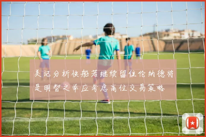 美记分析快船若继续留住伦纳德将是明智之举应考虑高位交易策略