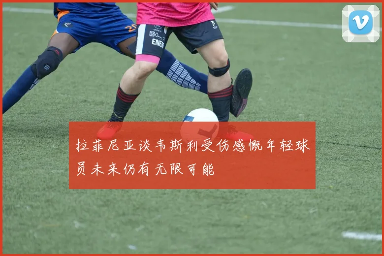 拉菲尼亚谈韦斯利受伤感慨年轻球员未来仍有无限可能