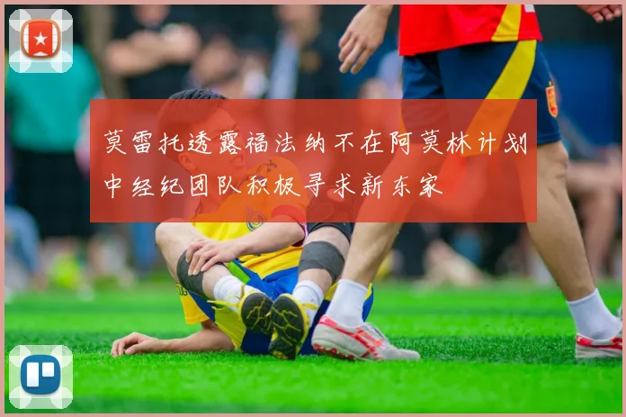 莫雷托透露福法纳不在阿莫林计划中经纪团队积极寻求新东家