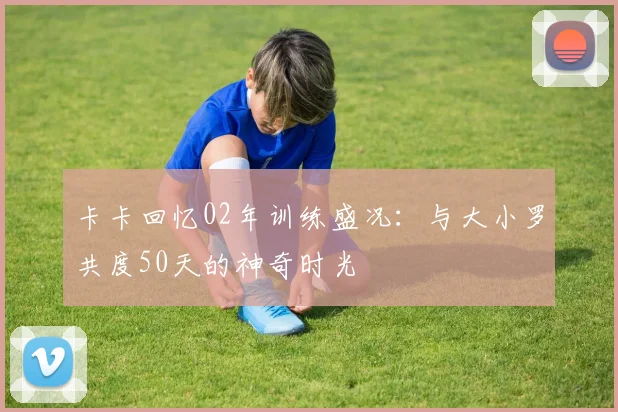卡卡回忆02年训练盛况：与大小罗共度50天的神奇时光