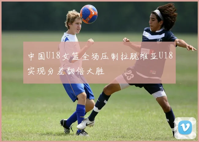 中国U18女篮全场压制拉脱维亚U18实现分差翻倍大胜