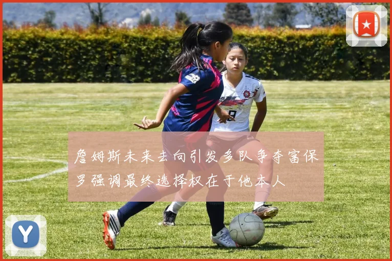 詹姆斯未来去向引发多队争夺富保罗强调最终选择权在于他本人