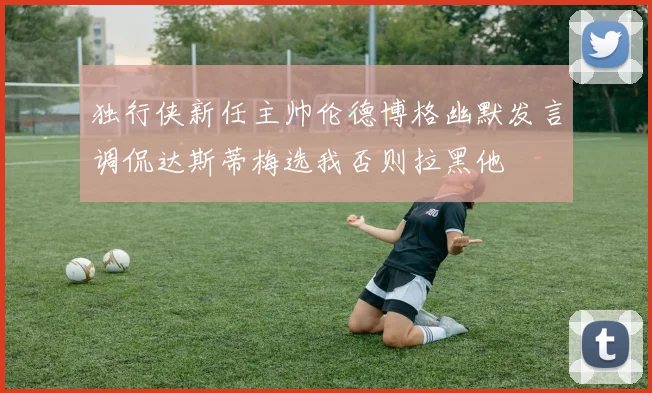 独行侠新任主帅伦德博格幽默发言调侃达斯蒂梅选我否则拉黑他