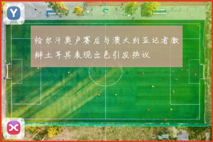 恰尔汗奥卢赛后与澳大利亚记者激辩土耳其表现出色引发热议
