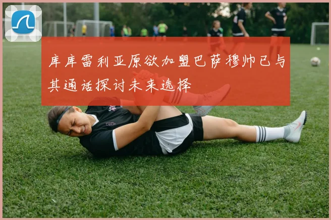 库库雷利亚原欲加盟巴萨穆帅已与其通话探讨未来选择