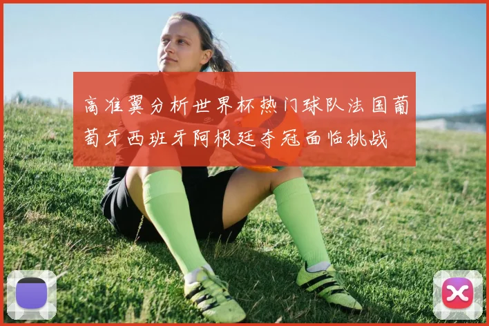 高准翼分析世界杯热门球队法国葡萄牙西班牙阿根廷夺冠面临挑战