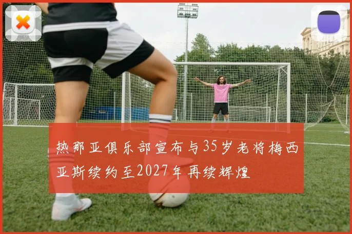 热那亚俱乐部宣布与35岁老将梅西亚斯续约至2027年再续辉煌