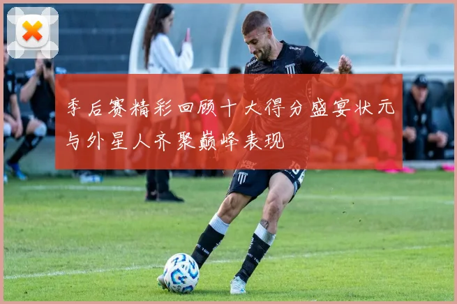 季后赛精彩回顾十大得分盛宴状元与外星人齐聚巅峰表现