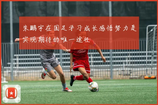 朱鹏宇在国足学习成长感悟努力是实现期待的唯一途径