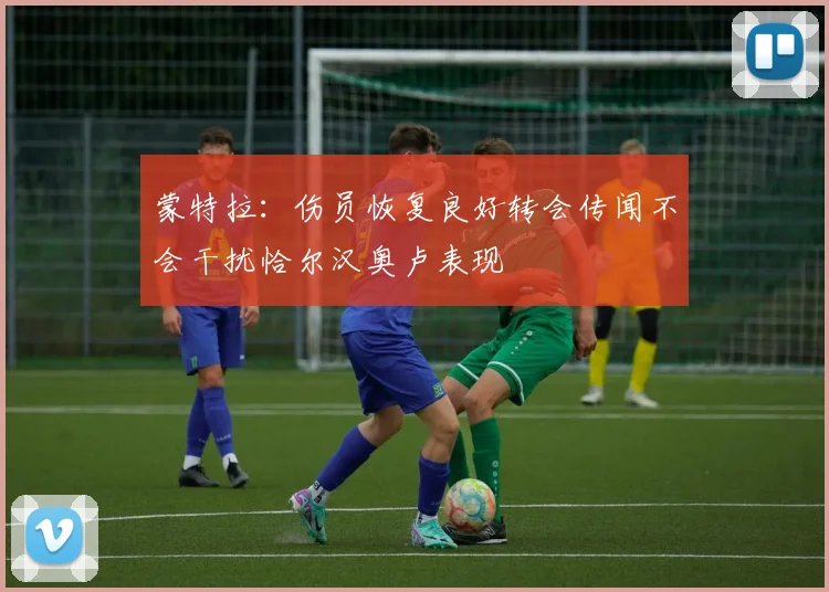 蒙特拉：伤员恢复良好转会传闻不会干扰恰尔汉奥卢表现