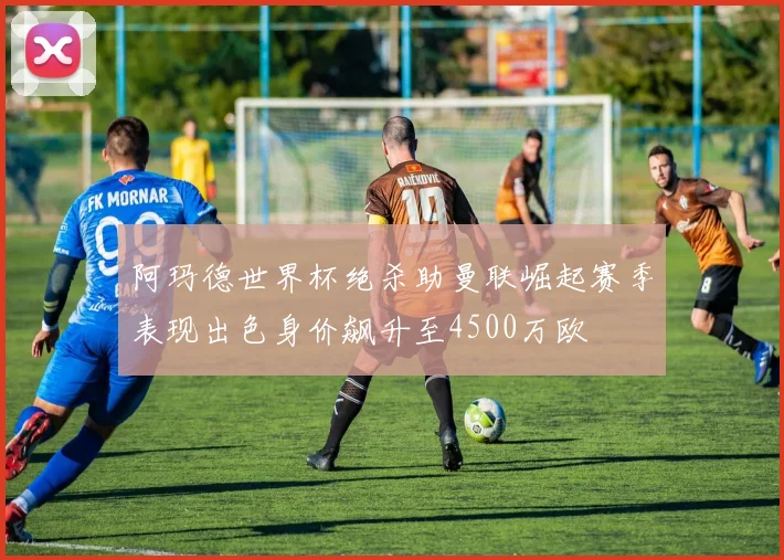 阿玛德世界杯绝杀助曼联崛起赛季表现出色身价飙升至4500万欧