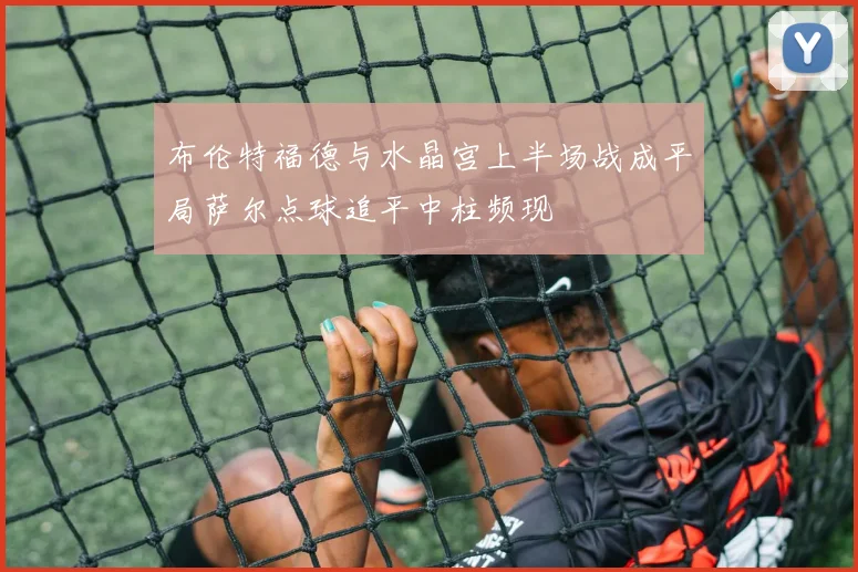 布伦特福德与水晶宫上半场战成平局萨尔点球追平中柱频现
