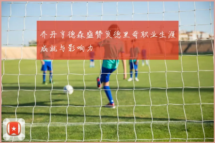 乔丹亨德森盛赞莫德里奇职业生涯成就与影响力